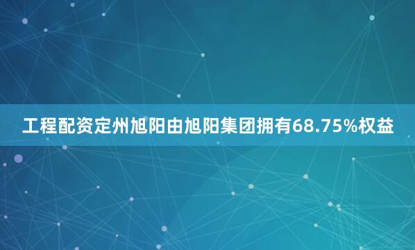 工程配资定州旭阳由旭阳集团拥有68.75%权益