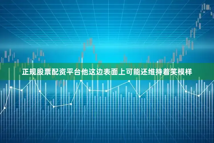 正规股票配资平台他这边表面上可能还维持着笑模样