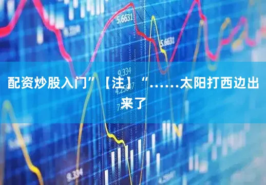 配资炒股入门”【注】“……太阳打西边出来了