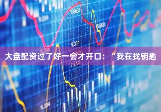 大盘配资过了好一会才开口：“我在找钥匙