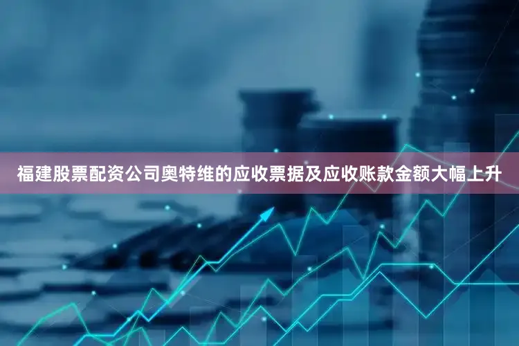 福建股票配资公司奥特维的应收票据及应收账款金额大幅上升
