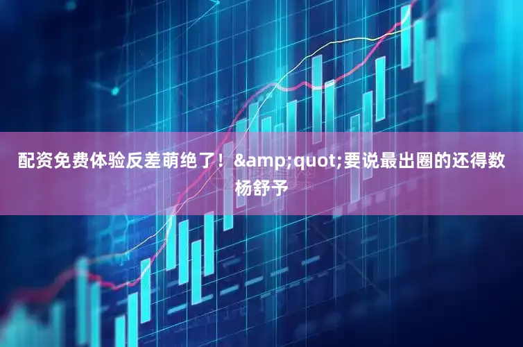 配资免费体验反差萌绝了！&quot;要说最出圈的还得数杨舒予