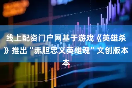 线上配资门户网基于游戏《英雄杀》推出“赤胆忠义英雄魂”文创版本